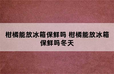 柑橘能放冰箱保鲜吗 柑橘能放冰箱保鲜吗冬天